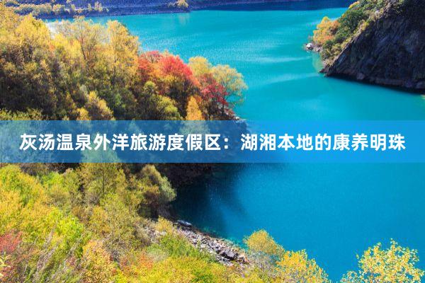 灰汤温泉外洋旅游度假区：湖湘本地的康养明珠