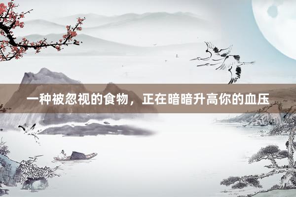 一种被忽视的食物，正在暗暗升高你的血压