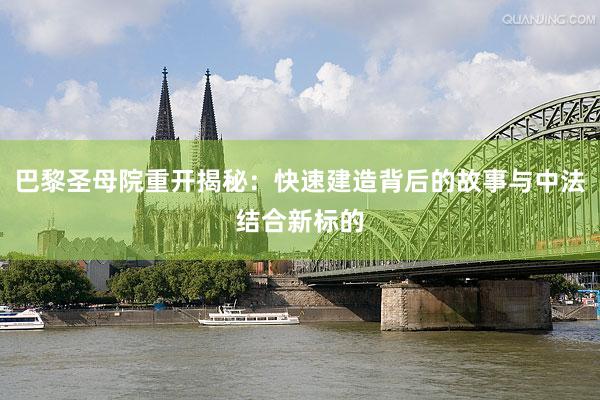 巴黎圣母院重开揭秘：快速建造背后的故事与中法结合新标的