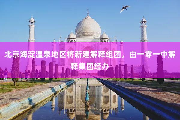 北京海淀温泉地区将新建解释组团，由一零一中解释集团经办