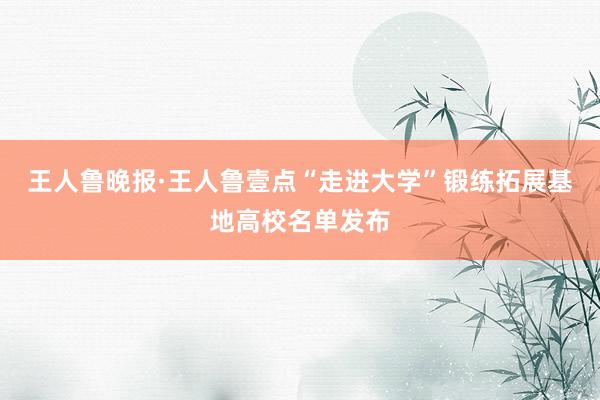 王人鲁晚报·王人鲁壹点“走进大学”锻练拓展基地高校名单发布