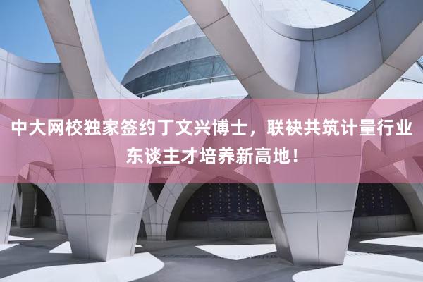 中大网校独家签约丁文兴博士，联袂共筑计量行业东谈主才培养新高地！