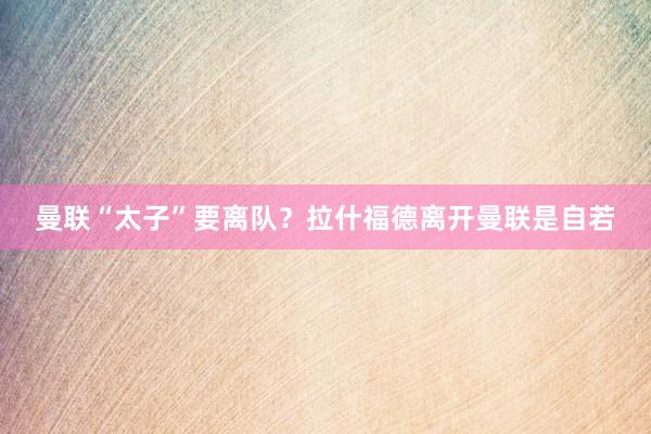 曼联“太子”要离队？拉什福德离开曼联是自若