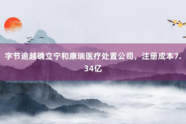 字节逾越确立宁和康瑞医疗处置公司，注册成本7.34亿