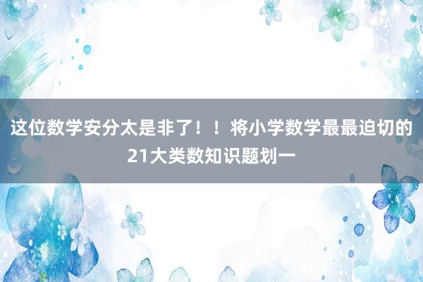 这位数学安分太是非了！！将小学数学最最迫切的21大类数知识题划一