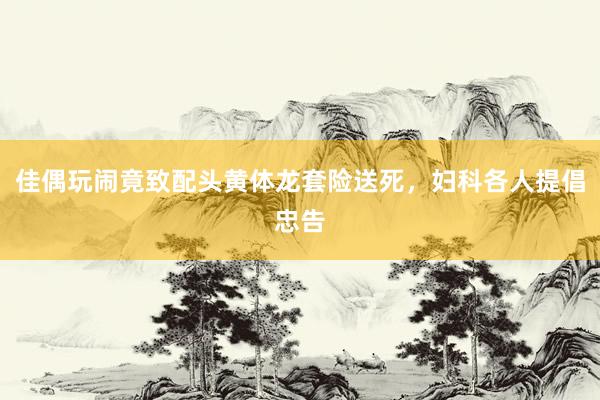 佳偶玩闹竟致配头黄体龙套险送死，妇科各人提倡忠告